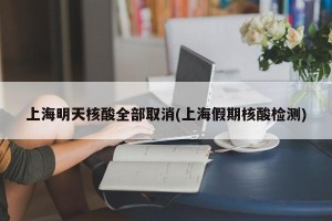 上海明天核酸全部取消(上海假期核酸检测)