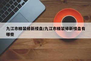 九江市精装修新楼盘/九江市精装修新楼盘有哪些