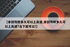 【拿到驾照多久可以上高速,拿到驾照多久可以上高速?当下就可以!】