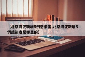 【北京海淀新增5例感染者,北京海淀新增5例感染者是哪里的】