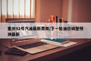 重庆92号汽油最新费用/下一轮油价调整预测最新