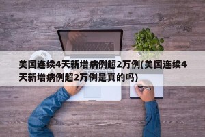 美国连续4天新增病例超2万例(美国连续4天新增病例超2万例是真的吗)