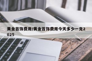 黄金首饰费用/黄金首饰费用今天多少一克2025