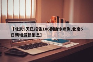 【北京5天已报告106例确诊病例,北京5日新增最新消息】