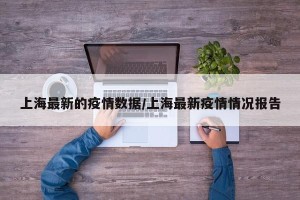 上海最新的疫情数据/上海最新疫情情况报告