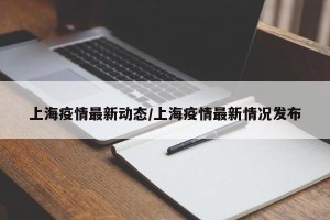 上海疫情最新动态/上海疫情最新情况发布