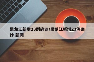 黑龙江新增23例确诊/黑龙江新增23例确诊 新闻