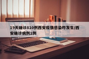 19天确诊810例西安疫情感染咋发生/西安确诊病例1例