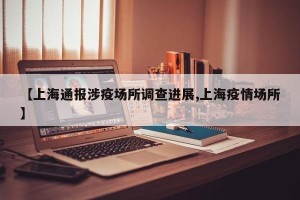 【上海通报涉疫场所调查进展,上海疫情场所】