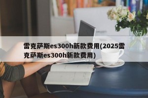 雷克萨斯es300h新款费用(2025雷克萨斯es300h新款费用)