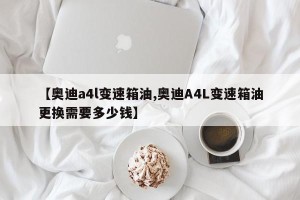 【奥迪a4l变速箱油,奥迪A4L变速箱油更换需要多少钱】