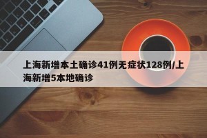 上海新增本土确诊41例无症状128例/上海新增5本地确诊