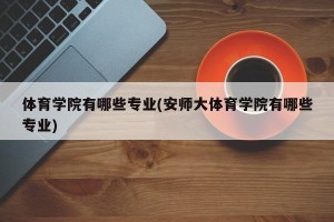 体育学院有哪些专业(安师大体育学院有哪些专业)