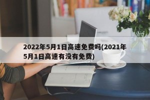 2022年5月1日高速免费吗(2021年5月1日高速有没有免费)