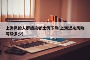 上海风险人群感染者比例下降(上海近来风险等级多少)