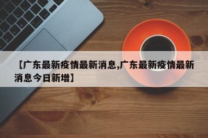 【广东最新疫情最新消息,广东最新疫情最新消息今日新增】