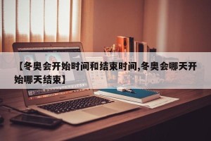 【冬奥会开始时间和结束时间,冬奥会哪天开始哪天结束】