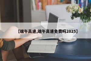 【端午高速,端午高速免费吗2025】