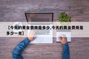 【今天的黄金费用是多少,今天的黄金费用是多少一克】