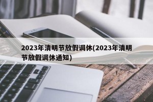 2023年清明节放假调休(2023年清明节放假调休通知)