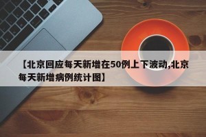 【北京回应每天新增在50例上下波动,北京每天新增病例统计图】
