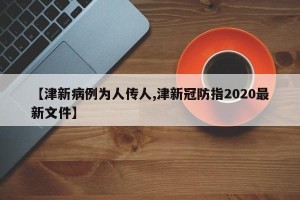 【津新病例为人传人,津新冠防指2020最新文件】