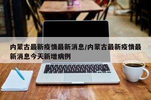 内蒙古最新疫情最新消息/内蒙古最新疫情最新消息今天新增病例
