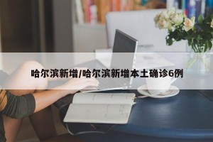 哈尔滨新增/哈尔滨新增本土确诊6例