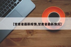 【甘肃省最新疫情,甘肃省最新情况】
