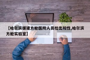 【哈尔滨援建方舱医院人员检出阳性,哈尔滨方舱实验室】