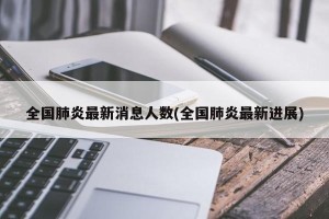 全国肺炎最新消息人数(全国肺炎最新进展)