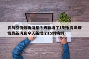 青岛疫情最新消息今天新增了15例(青岛疫情最新消息今天新增了15例病例)