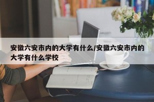 安徽六安市内的大学有什么/安徽六安市内的大学有什么学校