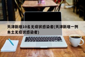 天津新增10名无症状感染者(天津新增一例本土无症状感染者)